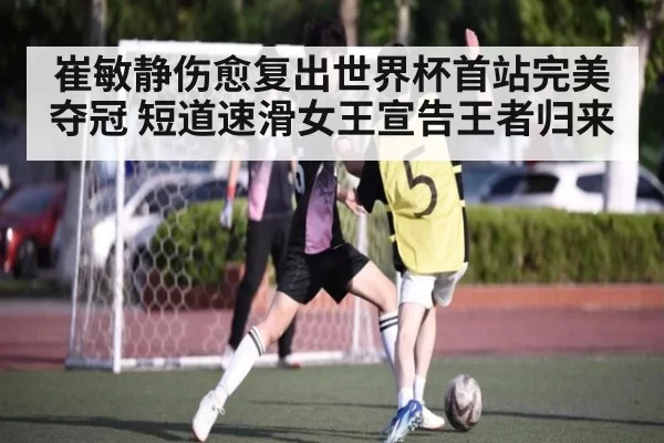 崔敏静伤愈复出世界杯首站完美夺冠 短道速滑女王宣告王者归来