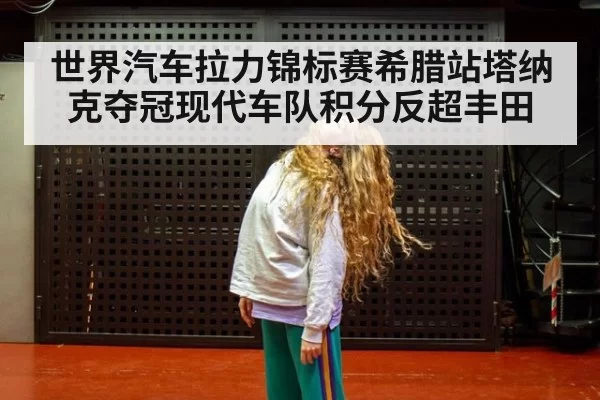 世界汽车拉力锦标赛希腊站塔纳克夺冠现代车队积分反超丰田