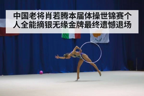 中国老将肖若腾本届体操世锦赛个人全能摘银无缘金牌最终遗憾退场